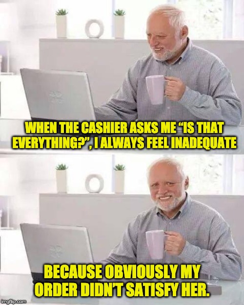 Hide the Pain Harold | WHEN THE CASHIER ASKS ME “IS THAT EVERYTHING?”, I ALWAYS FEEL INADEQUATE; BECAUSE OBVIOUSLY MY ORDER DIDN’T SATISFY HER. | image tagged in memes,hide the pain harold | made w/ Imgflip meme maker