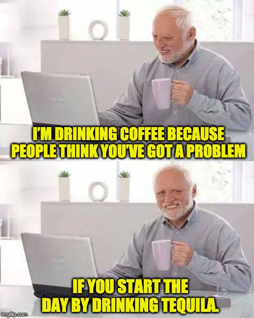 Hide the Pain Harold Meme | I’M DRINKING COFFEE BECAUSE PEOPLE THINK YOU’VE GOT A PROBLEM; IF YOU START THE DAY BY DRINKING TEQUILA. | image tagged in memes,hide the pain harold | made w/ Imgflip meme maker