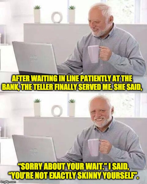 Hide the Pain Harold | AFTER WAITING IN LINE PATIENTLY AT THE BANK, THE TELLER FINALLY SERVED ME. SHE SAID, “SORRY ABOUT YOUR WAIT.” I SAID, “YOU’RE NOT EXACTLY SKINNY YOURSELF”. | image tagged in memes,hide the pain harold | made w/ Imgflip meme maker
