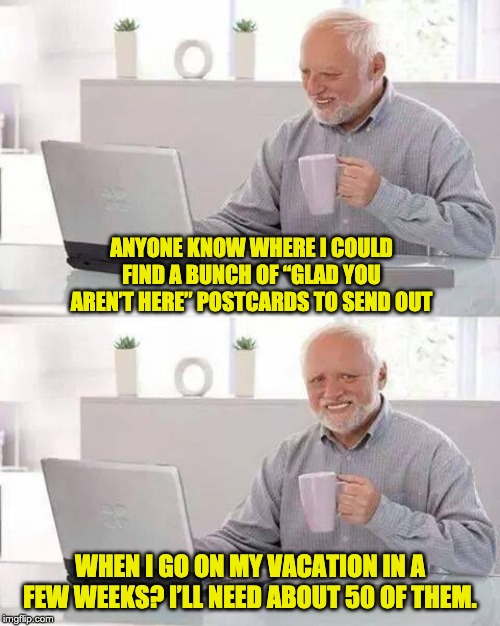 Hide the Pain Harold Meme | ANYONE KNOW WHERE I COULD FIND A BUNCH OF “GLAD YOU AREN’T HERE” POSTCARDS TO SEND OUT; WHEN I GO ON MY VACATION IN A FEW WEEKS? I’LL NEED ABOUT 50 OF THEM. | image tagged in memes,hide the pain harold | made w/ Imgflip meme maker