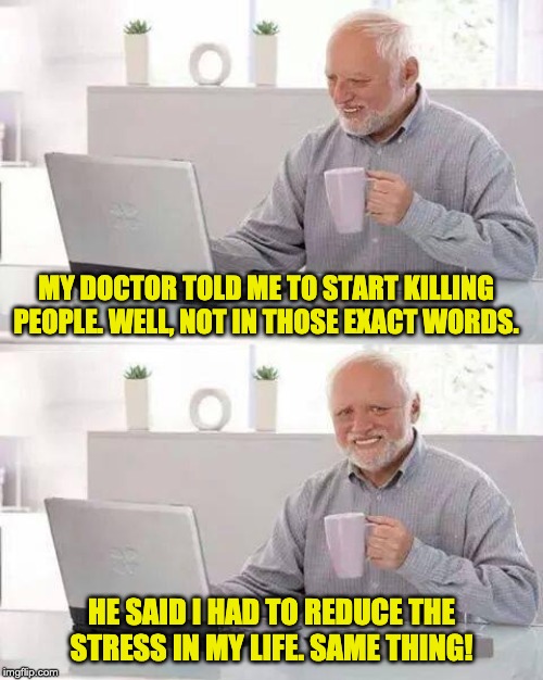 Hide the Pain Harold Meme | MY DOCTOR TOLD ME TO START KILLING PEOPLE. WELL, NOT IN THOSE EXACT WORDS. HE SAID I HAD TO REDUCE THE STRESS IN MY LIFE. SAME THING! | image tagged in memes,hide the pain harold | made w/ Imgflip meme maker