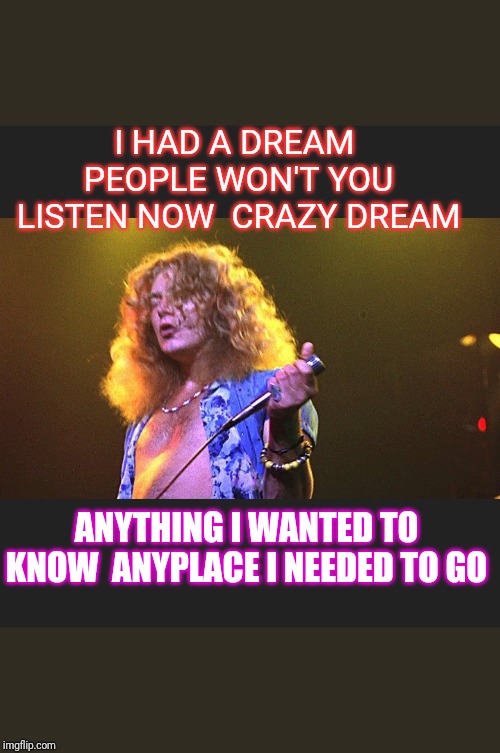 The Song Remains the Same | I HAD A DREAM  PEOPLE WON'T YOU LISTEN NOW  CRAZY DREAM; ANYTHING I WANTED TO KNOW  ANYPLACE I NEEDED TO GO | image tagged in led zeppelin | made w/ Imgflip meme maker