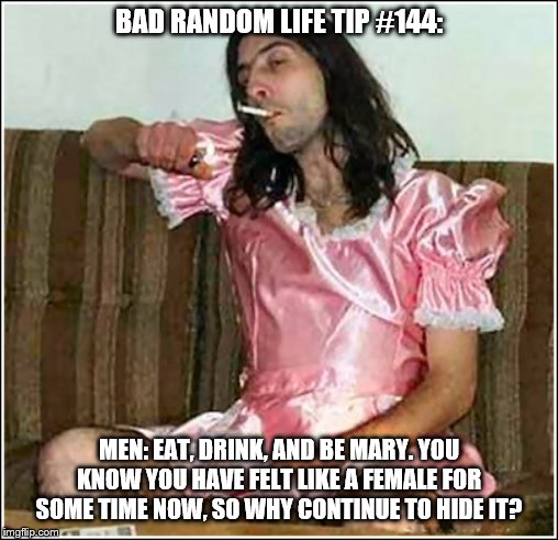 Transgender rights | BAD RANDOM LIFE TIP #144:; MEN: EAT, DRINK, AND BE MARY. YOU KNOW YOU HAVE FELT LIKE A FEMALE FOR SOME TIME NOW, SO WHY CONTINUE TO HIDE IT? | image tagged in transgender rights | made w/ Imgflip meme maker