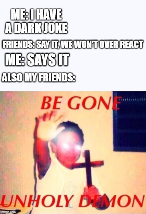 ME: I HAVE A DARK JOKE; FRIENDS: SAY IT, WE WON'T OVER REACT; ME: SAYS IT; ALSO MY FRIENDS: | image tagged in be gone unholy demon | made w/ Imgflip meme maker