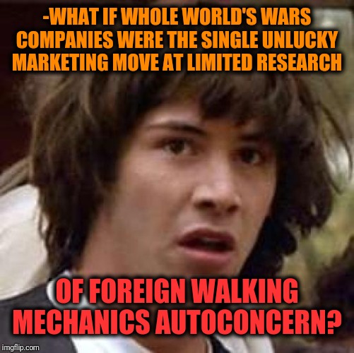 -Let's be honestly, this is accurately taken good will association. | -WHAT IF WHOLE WORLD'S WARS COMPANIES WERE THE SINGLE UNLUCKY MARKETING MOVE AT LIMITED RESEARCH; OF FOREIGN WALKING MECHANICS AUTOCONCERN? | image tagged in memes,conspiracy keanu,world war 2,marketing,war machine,research | made w/ Imgflip meme maker