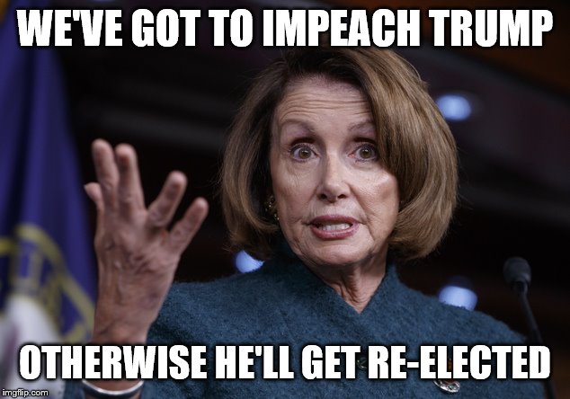Good old Nancy Pelosi | WE'VE GOT TO IMPEACH TRUMP OTHERWISE HE'LL GET RE-ELECTED | image tagged in good old nancy pelosi | made w/ Imgflip meme maker