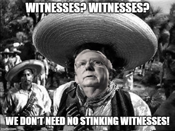 Mitch Says | WITNESSES? WITNESSES? WE DON'T NEED NO STINKING WITNESSES! | image tagged in mitch mcconnell,trump impeachment | made w/ Imgflip meme maker