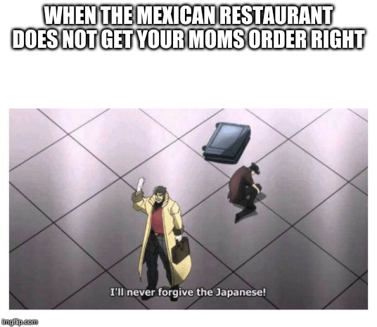 I'll never forgive the Japanese | WHEN THE MEXICAN RESTAURANT DOES NOT GET YOUR MOMS ORDER RIGHT | image tagged in i'll never forgive the japanese | made w/ Imgflip meme maker