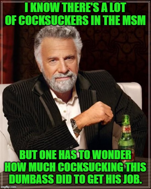 The Most Interesting Man In The World Meme | I KNOW THERE'S A LOT OF COCKSUCKERS IN THE MSM BUT ONE HAS TO WONDER HOW MUCH COCKSUCKING THIS DUMBASS DID TO GET HIS JOB. | image tagged in memes,the most interesting man in the world | made w/ Imgflip meme maker