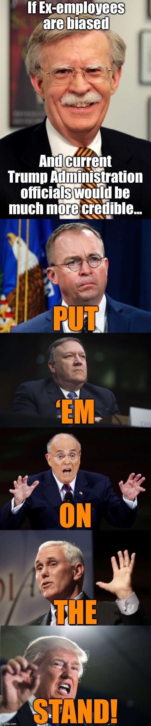 What are you afraid of? | If Ex-employees are biased; And current Trump Administration officials would be much more credible... PUT; ‘EM; ON; THE; STAND! | image tagged in mike pence rfra,donald trump,mike pompeo,rudy giuliani surprised,mulvaney,john bolton | made w/ Imgflip meme maker