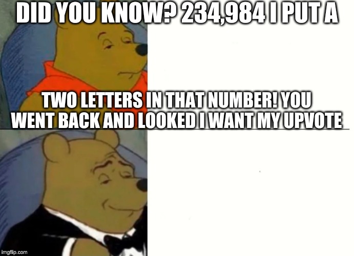 Fancy Winnie The Pooh Meme | DID YOU KNOW? 234,984 I PUT A; TWO LETTERS IN THAT NUMBER! YOU WENT BACK AND LOOKED I WANT MY UPVOTE | image tagged in fancy winnie the pooh meme | made w/ Imgflip meme maker