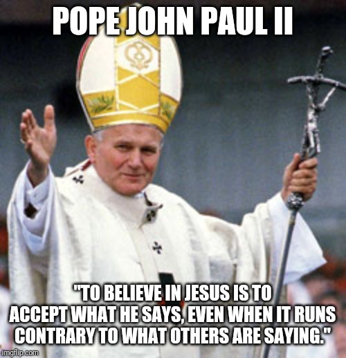 POPE JOHN PAUL II; "TO BELIEVE IN JESUS IS TO ACCEPT WHAT HE SAYS, EVEN WHEN IT RUNS CONTRARY TO WHAT OTHERS ARE SAYING." | made w/ Imgflip meme maker