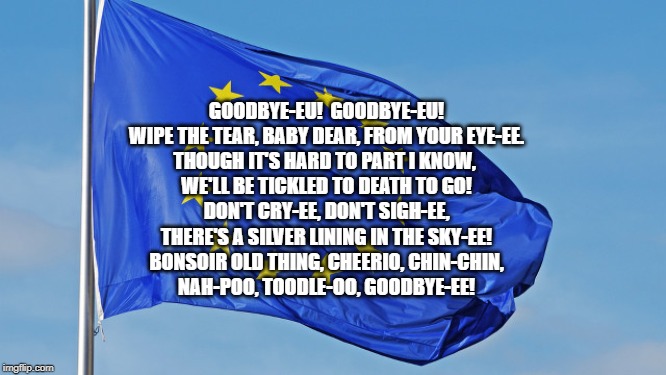 The European Union | GOODBYE-EU!  GOODBYE-EU!
WIPE THE TEAR, BABY DEAR, FROM YOUR EYE-EE.
THOUGH IT'S HARD TO PART I KNOW, 
WE'LL BE TICKLED TO DEATH TO GO!
DON'T CRY-EE, DON'T SIGH-EE,
THERE'S A SILVER LINING IN THE SKY-EE!
BONSOIR OLD THING, CHEERIO, CHIN-CHIN,
NAH-POO, TOODLE-OO, GOODBYE-EE! | image tagged in the european union | made w/ Imgflip meme maker