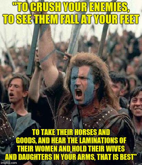 Braveheart | "TO CRUSH YOUR ENEMIES, TO SEE THEM FALL AT YOUR FEET; TO TAKE THEIR HORSES AND GOODS, AND HEAR THE LAMINATIONS OF THEIR WOMEN AND HOLD THEIR WIVES AND DAUGHTERS IN YOUR ARMS, THAT IS BEST" | image tagged in braveheart | made w/ Imgflip meme maker