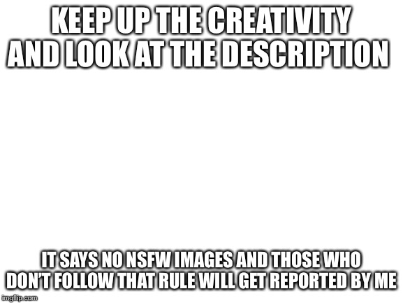 Blank White Template | KEEP UP THE CREATIVITY AND LOOK AT THE DESCRIPTION; IT SAYS NO NSFW IMAGES AND THOSE WHO DON’T FOLLOW THAT RULE WILL GET REPORTED BY ME | image tagged in blank white template | made w/ Imgflip meme maker