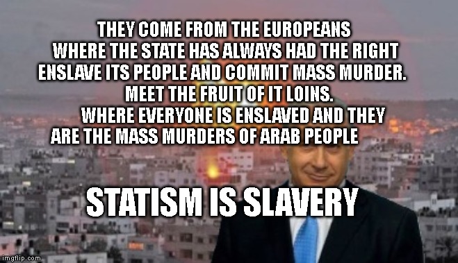 Bibi phosphorus | THEY COME FROM THE EUROPEANS  WHERE THE STATE HAS ALWAYS HAD THE RIGHT ENSLAVE ITS PEOPLE AND COMMIT MASS MURDER.  
    MEET THE FRUIT OF IT LOINS.       WHERE EVERYONE IS ENSLAVED AND THEY ARE THE MASS MURDERS OF ARAB PEOPLE; STATISM IS SLAVERY | image tagged in bibi phosphorus | made w/ Imgflip meme maker