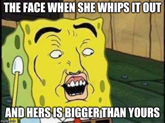 sponge bob bruh | THE FACE WHEN SHE WHIPS IT OUT; AND HERS IS BIGGER THAN YOURS | image tagged in sponge bob bruh | made w/ Imgflip meme maker