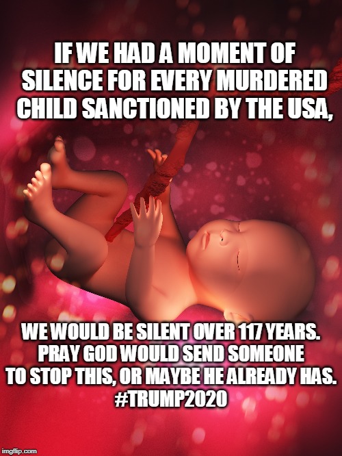 ABORTION MUST END | IF WE HAD A MOMENT OF SILENCE FOR EVERY MURDERED CHILD SANCTIONED BY THE USA, WE WOULD BE SILENT OVER 117 YEARS.

PRAY GOD WOULD SEND SOMEONE TO STOP THIS, OR MAYBE HE ALREADY HAS.
#TRUMP2020 | image tagged in abortion,god,ywhh,trump,innocent,jesus christ | made w/ Imgflip meme maker