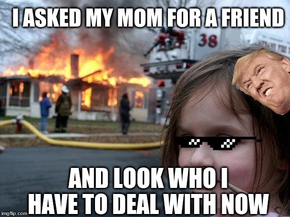 Disaster Girl Meme | I ASKED MY MOM FOR A FRIEND; AND LOOK WHO I HAVE TO DEAL WITH NOW | image tagged in memes,disaster girl | made w/ Imgflip meme maker