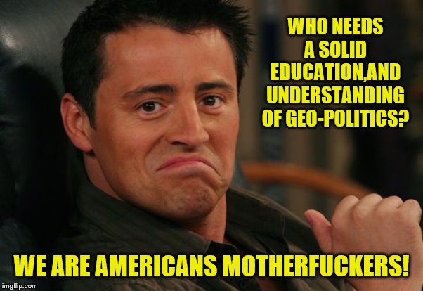 Proud Joey | WHO NEEDS A SOLID EDUCATION,AND UNDERSTANDING OF GEO-POLITICS? WE ARE AMERICANS MOTHERF**KERS! | image tagged in proud joey | made w/ Imgflip meme maker