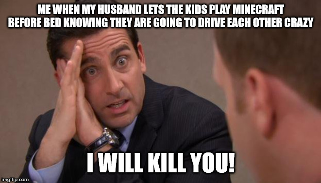 Michael Scott I will kill you | ME WHEN MY HUSBAND LETS THE KIDS PLAY MINECRAFT BEFORE BED KNOWING THEY ARE GOING TO DRIVE EACH OTHER CRAZY; I WILL KILL YOU! | image tagged in michael scott i will kill you | made w/ Imgflip meme maker