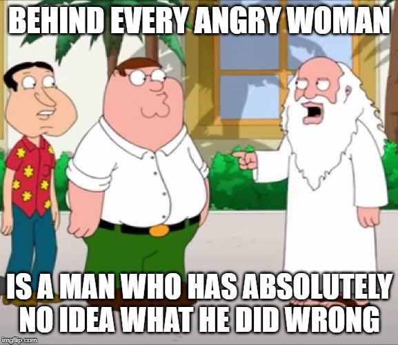 BEHIND EVERY ANGRY WOMAN | BEHIND EVERY ANGRY WOMAN; IS A MAN WHO HAS ABSOLUTELY NO IDEA WHAT HE DID WRONG | image tagged in wife,god,peter griffin | made w/ Imgflip meme maker