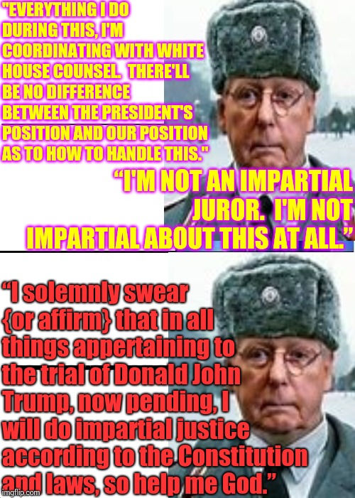 Justice According To The Constitution And Laws, So Help Me God.  Moscow Mitch Is A Liar | "EVERYTHING I DO DURING THIS, I'M COORDINATING WITH WHITE HOUSE COUNSEL.  THERE'LL BE NO DIFFERENCE BETWEEN THE PRESIDENT'S POSITION AND OUR POSITION AS TO HOW TO HANDLE THIS."; “I'M NOT AN IMPARTIAL JUROR.  I'M NOT IMPARTIAL ABOUT THIS AT ALL.”; “I solemnly swear {or affirm} that in all things appertaining to the trial of Donald John Trump, now pending, I will do impartial justice according to the Constitution and laws, so help me God.” | image tagged in memes,expanding brain,blasphemy,liars,liar in chief,trump unfit unqualified dangerous | made w/ Imgflip meme maker