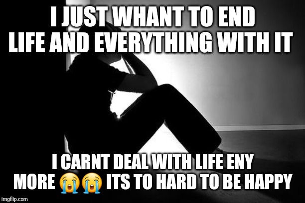 Depression | I JUST WHANT TO END LIFE AND EVERYTHING WITH IT; I CARNT DEAL WITH LIFE ENY MORE 😭😭 ITS TO HARD TO BE HAPPY | image tagged in depression | made w/ Imgflip meme maker