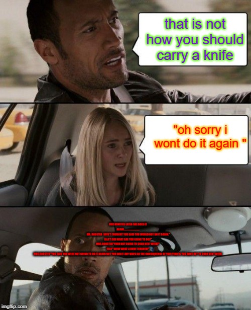 The Rock Driving Meme | that is not how you should carry a knife; "oh sorry i wont do it again "; FIVE MINUTES LATER SHE DOES IT AGAIN............................
 MR. ROOSTER  SAYS"I THOUGHT YOU SAID YOU WOULD NOT DO IT AGAIN."
ELLA"I DID WHAT ARE YOU GOING TO DO?"
MRS.ROOSTER"YOUR NOT GOING TO COOK NEXT WEEK!" 
ELLA" WOW WHAT A RUDE TEACHER!"
MRS.ROOSTER"YOU SAID YOU WERE NOT GOING TO DO IT AGAIN BUT YOU DID IT ANY WAYS SO THE CONSEQUENCE OF YOU LYING IS YOU DONT GET TO COOK NEXT WEEK. | image tagged in memes,the rock driving | made w/ Imgflip meme maker