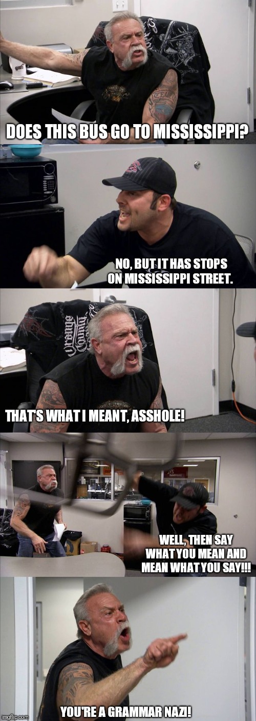 When I'm nice, but actually a jerk. | DOES THIS BUS GO TO MISSISSIPPI? NO, BUT IT HAS STOPS ON MISSISSIPPI STREET. THAT'S WHAT I MEANT, ASSHOLE! WELL, THEN SAY WHAT YOU MEAN AND MEAN WHAT YOU SAY!!! YOU'RE A GRAMMAR NAZI! | image tagged in memes,american chopper argument | made w/ Imgflip meme maker