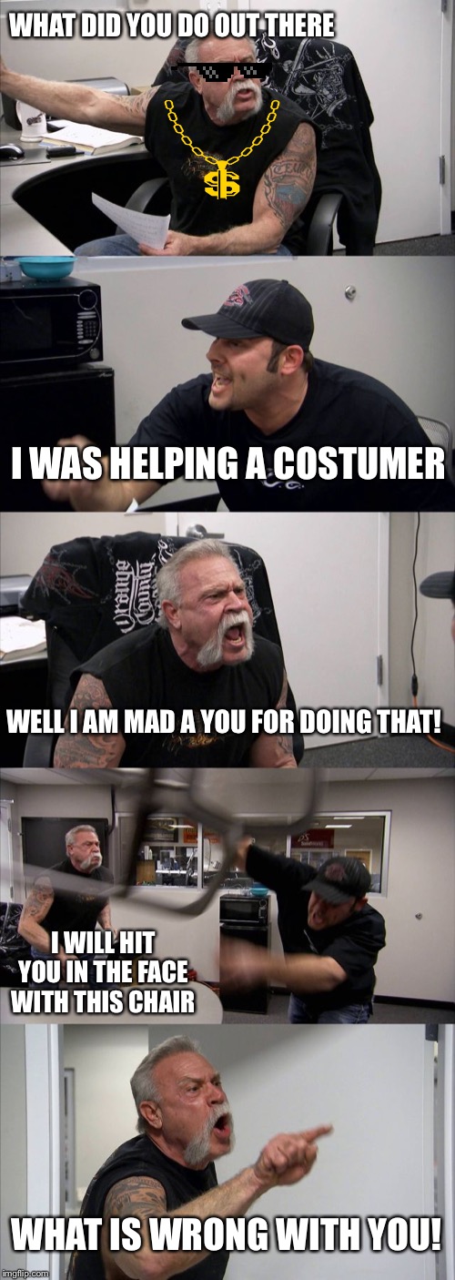 American Chopper Argument Meme | WHAT DID YOU DO OUT THERE; I WAS HELPING A COSTUMER; WELL I AM MAD A YOU FOR DOING THAT! I WILL HIT YOU IN THE FACE WITH THIS CHAIR; WHAT IS WRONG WITH YOU! | image tagged in memes,american chopper argument | made w/ Imgflip meme maker