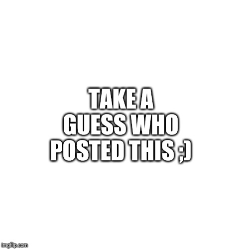 Blank Transparent Square Meme | TAKE A GUESS WHO POSTED THIS ;) | image tagged in memes,blank transparent square | made w/ Imgflip meme maker