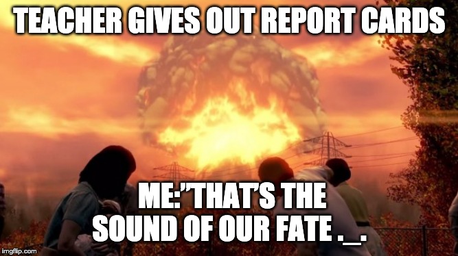 Fallout Nuke | TEACHER GIVES OUT REPORT CARDS; ME:”THAT’S THE SOUND OF OUR FATE ._. | image tagged in fallout nuke | made w/ Imgflip meme maker