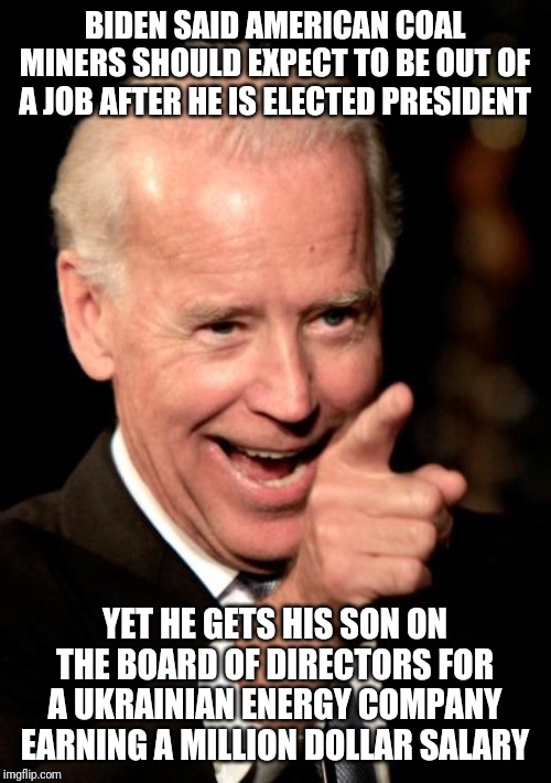 How do you spell the word hypocrisy in 2020? Easy, it is B-I-D-E-N. | BIDEN SAID AMERICAN COAL MINERS SHOULD EXPECT TO BE OUT OF A JOB AFTER HE IS ELECTED PRESIDENT; YET HE GETS HIS SON ON THE BOARD OF DIRECTORS FOR A UKRAINIAN ENERGY COMPANY EARNING A MILLION DOLLAR SALARY | image tagged in smilin biden,energy,politics,corruption | made w/ Imgflip meme maker