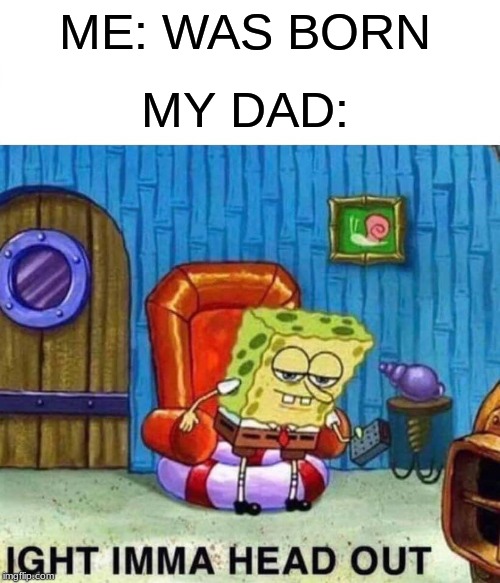 Spongebob Ight Imma Head Out Meme | ME: WAS BORN; MY DAD: | image tagged in memes,spongebob ight imma head out | made w/ Imgflip meme maker