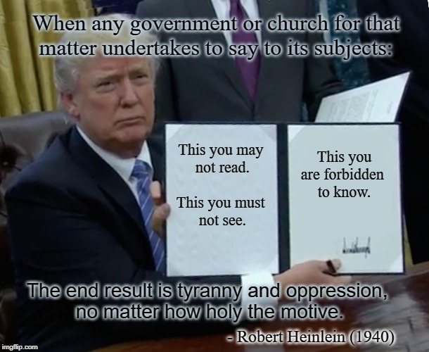 Trump Bill Signing | When any government or church for that matter undertakes to say to its subjects:; This you are forbidden 
to know. This you may 
not read.
 
This you must 
not see. The end result is tyranny and oppression, 
no matter how holy the motive. - Robert Heinlein (1940) | image tagged in memes,trump bill signing | made w/ Imgflip meme maker