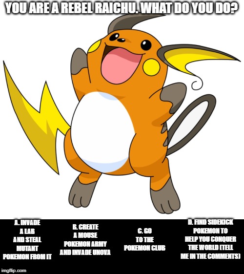 Pokemon: You Choose! Vol.7 | YOU ARE A REBEL RAICHU. WHAT DO YOU DO? A. INVADE A LAB AND STEAL MUTANT POKEMON FROM IT; D. FIND SIDEKICK POKEMON TO HELP YOU CONQUER THE WORLD (TELL ME IN THE COMMENTS); C. GO TO THE POKEMON CLUB; B. CREATE A MOUSE POKEMON ARMY AND INVADE UNOVA | image tagged in pokemon | made w/ Imgflip meme maker