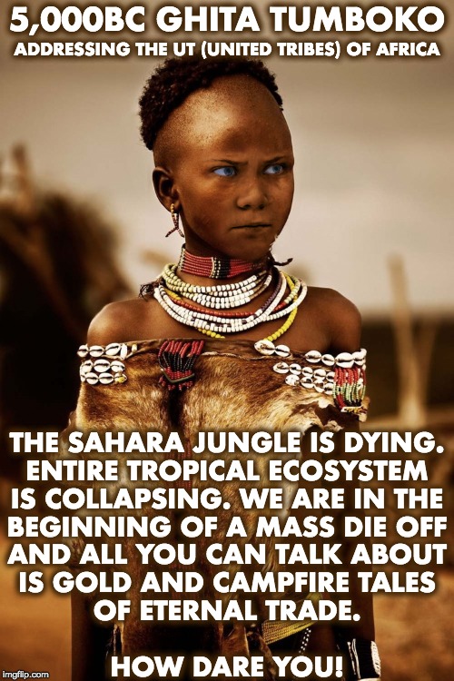 5,000BC GHITA TUMBOKO; ADDRESSING THE UT (UNITED TRIBES) OF AFRICA; THE SAHARA JUNGLE IS DYING.
ENTIRE TROPICAL ECOSYSTEM
IS COLLAPSING. WE ARE IN THE
BEGINNING OF A MASS DIE OFF
AND ALL YOU CAN TALK ABOUT
IS GOLD AND CAMPFIRE TALES
OF ETERNAL TRADE.
 
HOW DARE YOU! | image tagged in climate change | made w/ Imgflip meme maker