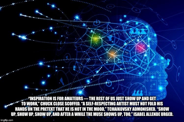 “INSPIRATION IS FOR AMATEURS — THE REST OF US JUST SHOW UP AND GET TO WORK,” CHUCK CLOSE SCOFFED. “A SELF-RESPECTING ARTIST MUST NOT FOLD HIS HANDS ON THE PRETEXT THAT HE IS NOT IN THE MOOD,” TCHAIKOVSKY ADMONISHED. “SHOW UP, SHOW UP, SHOW UP, AND AFTER A WHILE THE MUSE SHOWS UP, TOO,” ISABEL ALLENDE URGED. | made w/ Imgflip meme maker