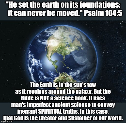 Not a sermon, just a thought. | "He set the earth on its foundations;
    it can never be moved." Psalm 104:5; The Earth is in the sun's tow as it revolves around the galaxy. But the Bible is NOT a science book. It uses man's imperfect ancient science to convey inerrant SPIRITUAL truths. In this case, that God is the Creator and Sustainer of our world. | image tagged in holy bible,science | made w/ Imgflip meme maker