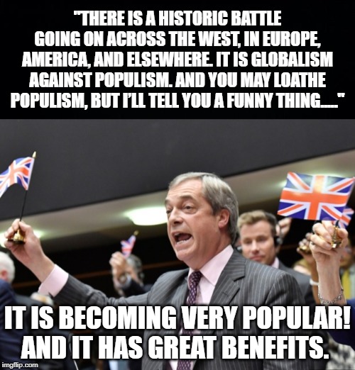Farage pissed them off by holding a UK flag above his head which broke their rules and they shut his microphone. | "THERE IS A HISTORIC BATTLE GOING ON ACROSS THE WEST, IN EUROPE, AMERICA, AND ELSEWHERE. IT IS GLOBALISM AGAINST POPULISM. AND YOU MAY LOATHE POPULISM, BUT I’LL TELL YOU A FUNNY THING....."; IT IS BECOMING VERY POPULAR! AND IT HAS GREAT BENEFITS. | image tagged in black background,nigel farage,brexit exit speech | made w/ Imgflip meme maker