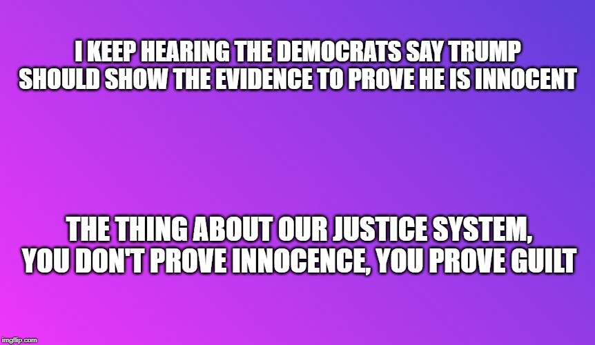 Impeachment | I KEEP HEARING THE DEMOCRATS SAY TRUMP SHOULD SHOW THE EVIDENCE TO PROVE HE IS INNOCENT; THE THING ABOUT OUR JUSTICE SYSTEM, YOU DON'T PROVE INNOCENCE, YOU PROVE GUILT | image tagged in impeach trump,donald trump,memes,innocence,democrats,republicans | made w/ Imgflip meme maker