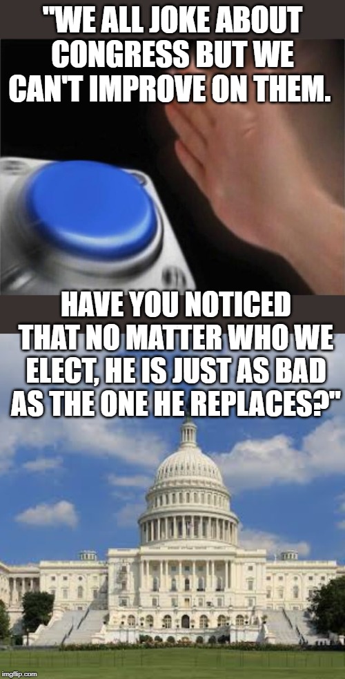 "WE ALL JOKE ABOUT CONGRESS BUT WE CAN'T IMPROVE ON THEM. HAVE YOU NOTICED THAT NO MATTER WHO WE ELECT, HE IS JUST AS BAD AS THE ONE HE REPLACES?" | image tagged in memes,blank nut button | made w/ Imgflip meme maker