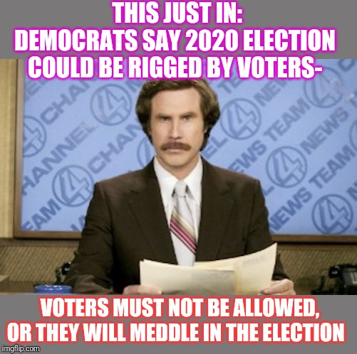 Again we may laugh now,but this is where they are heading...Vote Republican | THIS JUST IN: DEMOCRATS SAY 2020 ELECTION COULD BE RIGGED BY VOTERS-; VOTERS MUST NOT BE ALLOWED, OR THEY WILL MEDDLE IN THE ELECTION | image tagged in memes,ron burgundy | made w/ Imgflip meme maker