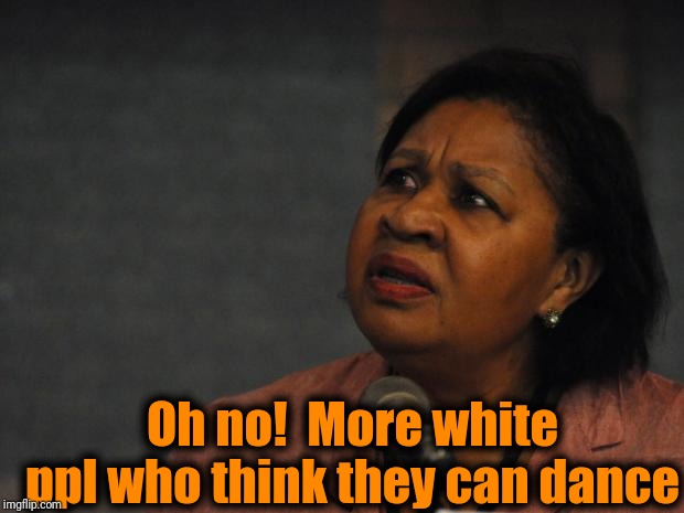 Disgruntled Black Woman | Oh no!  More white ppl who think they can dance | image tagged in disgruntled black woman | made w/ Imgflip meme maker