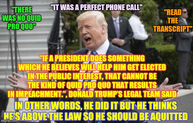 He's Guilty But Since He Thinks He's Above The Law It's Okay | "IT WAS A PERFECT PHONE CALL"; "THERE WAS NO QUID PRO QUO"; "READ THE TRANSCRIPT"; “IF A PRESIDENT DOES SOMETHING WHICH HE BELIEVES WILL HELP HIM GET ELECTED IN THE PUBLIC INTEREST, THAT CANNOT BE THE KIND OF QUID PRO QUO THAT RESULTS IN IMPEACHMENT.”, DONALD TRUMP’S LEGAL TEAM SAID; IN OTHER WORDS, HE DID IT BUT HE THINKS HE'S ABOVE THE LAW SO HE SHOULD BE AQUITTED | image tagged in trump i'm not guilty of whatever you're claiming i'm guilty of,guilty,memes,trump unfit unqualified dangerous,liar in chief,lock | made w/ Imgflip meme maker