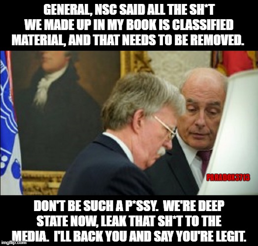 NSC contacted you ahead of time and somehow it gets leaked to the New York Times?  Cool Story, Bro. | GENERAL, NSC SAID ALL THE SH*T WE MADE UP IN MY BOOK IS CLASSIFIED MATERIAL, AND THAT NEEDS TO BE REMOVED. PARADOX3713; DON'T BE SUCH A P*SSY.  WE'RE DEEP STATE NOW, LEAK THAT SH*T TO THE MEDIA.  I'LL BACK YOU AND SAY YOU'RE LEGIT. | image tagged in deep state,democrats,impeachment,corruption,trump derangement syndrome,politics | made w/ Imgflip meme maker