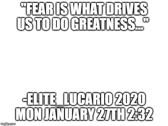 Blank White Template | "FEAR IS WHAT DRIVES US TO DO GREATNESS..."; -ELITE_LUCARIO 2020 MON JANUARY 27TH 2:32 | image tagged in blank white template | made w/ Imgflip meme maker