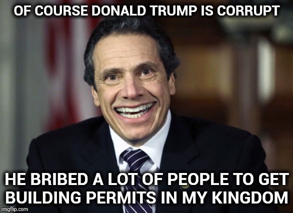 Corruption , corruption everywhere | OF COURSE DONALD TRUMP IS CORRUPT; HE BRIBED A LOT OF PEOPLE TO GET
BUILDING PERMITS IN MY KINGDOM | image tagged in andrew cuomo,politicians suck,construction,bribes,business people laughing,are you kidding me | made w/ Imgflip meme maker