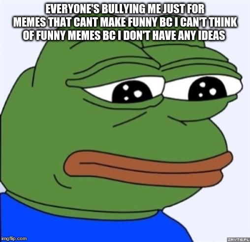 sad frog | EVERYONE'S BULLYING ME JUST FOR MEMES THAT CANT MAKE FUNNY BC I CAN'T THINK OF FUNNY MEMES BC I DON'T HAVE ANY IDEAS | image tagged in sad frog | made w/ Imgflip meme maker
